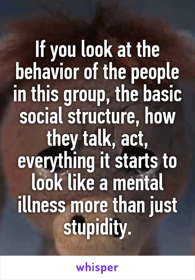 If you look at the behavior of the people in this group, the basic social structure, how they talk, act, everything it starts to look like a mental illness more than just stupidity.