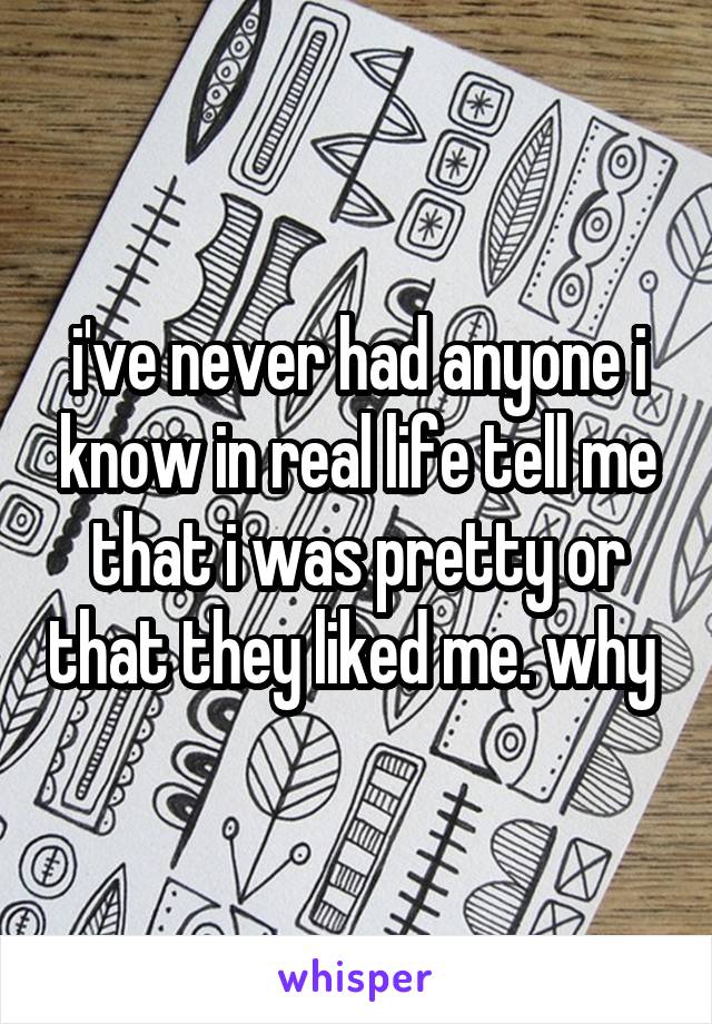 i've never had anyone i know in real life tell me that i was pretty or that they liked me. why 