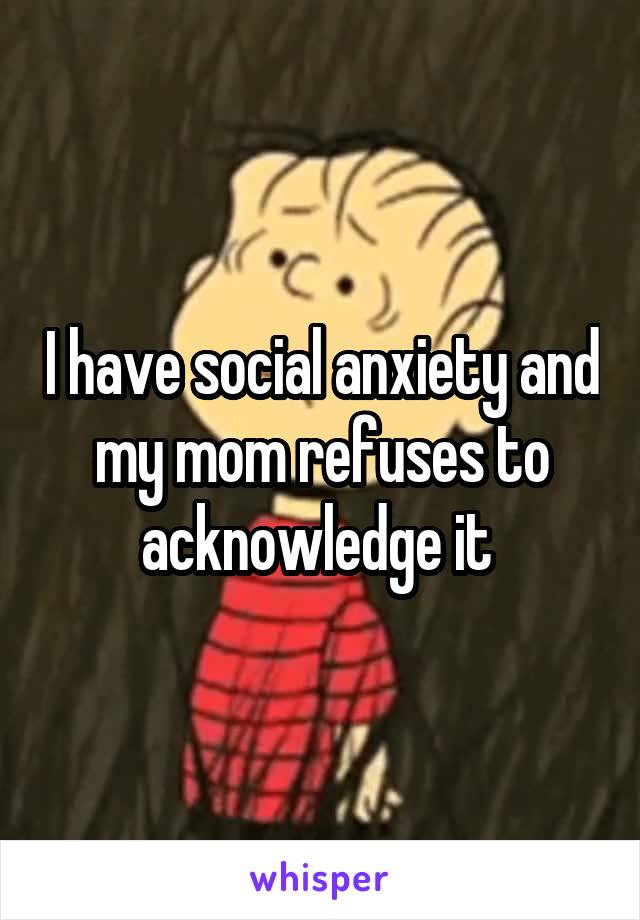 I have social anxiety and my mom refuses to acknowledge it 