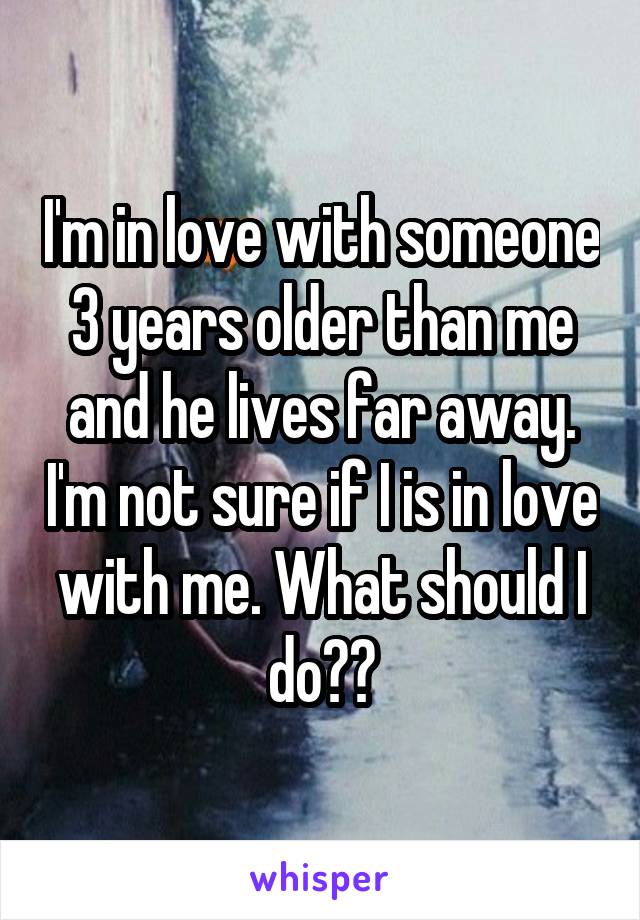 I'm in love with someone 3 years older than me and he lives far away. I'm not sure if I is in love with me. What should I do??