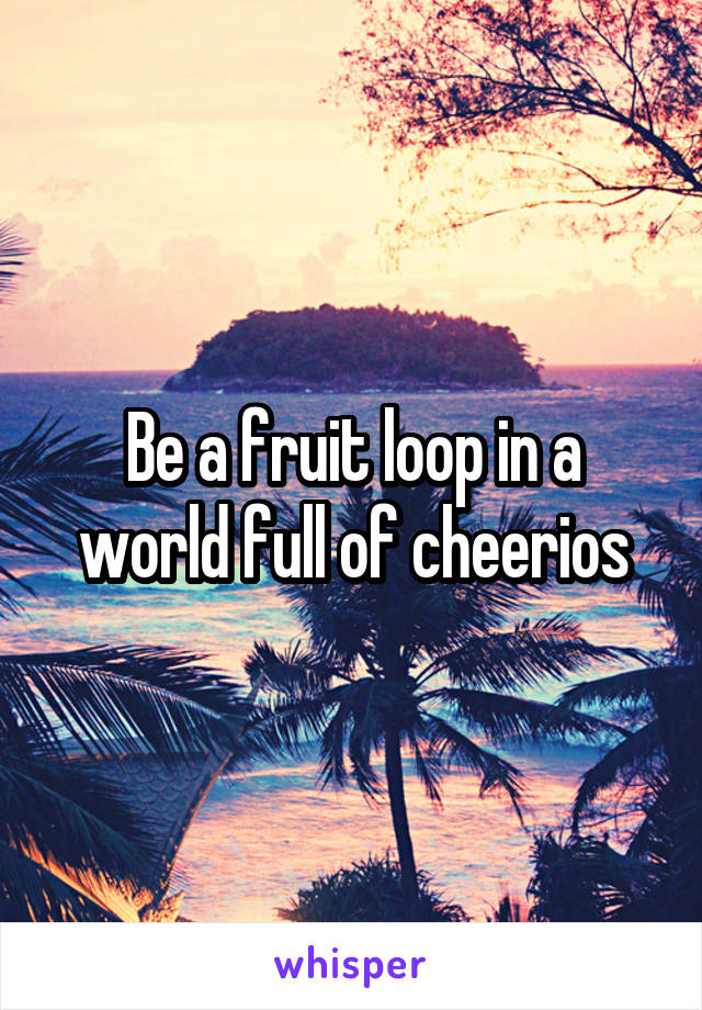 Be a fruit loop in a world full of cheerios