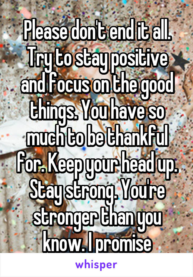 Please don't end it all. Try to stay positive and focus on the good things. You have so much to be thankful for. Keep your head up. Stay strong. You're stronger than you know. I promise