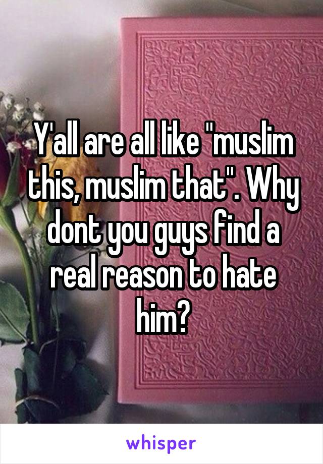 Y'all are all like "muslim this, muslim that". Why dont you guys find a real reason to hate him?