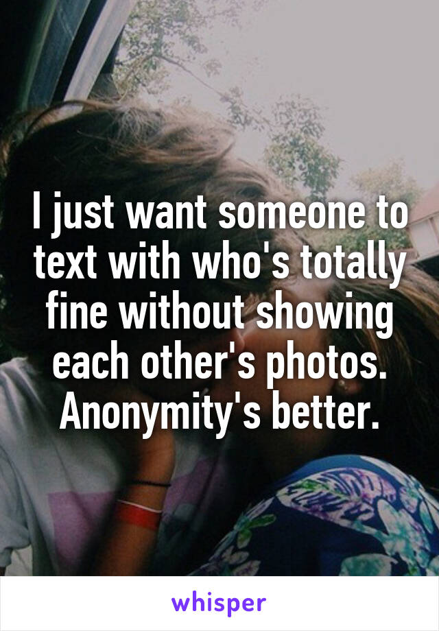 I just want someone to text with who's totally fine without showing each other's photos. Anonymity's better.