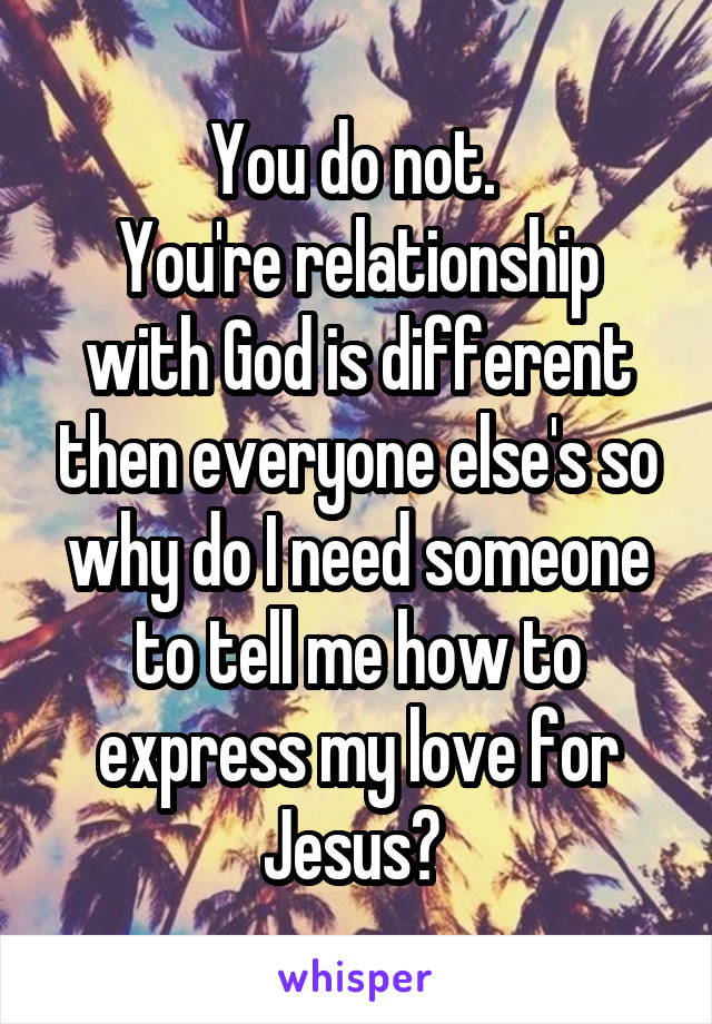 You do not. 
You're relationship with God is different then everyone else's so why do I need someone to tell me how to express my love for Jesus? 