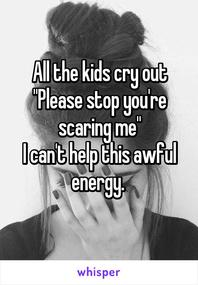 All the kids cry out "Please stop you're scaring me"
I can't help this awful energy. 
