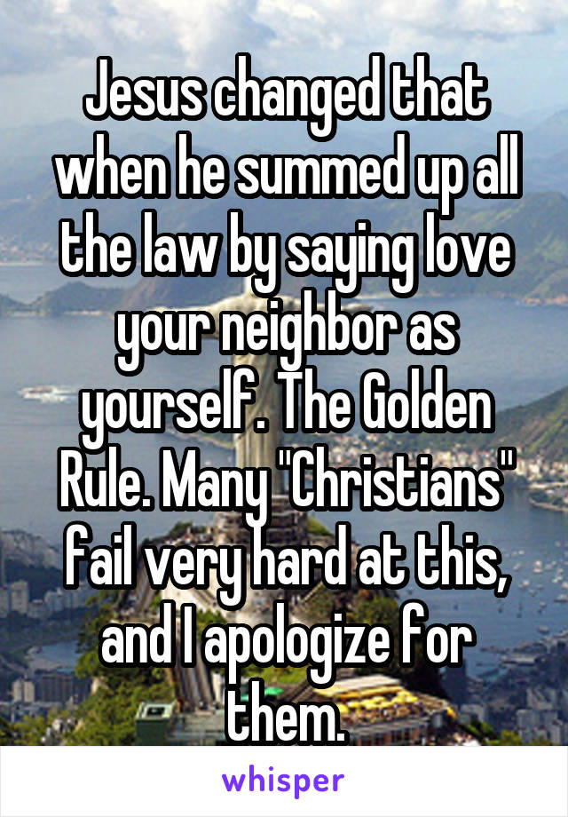 Jesus changed that when he summed up all the law by saying love your neighbor as yourself. The Golden Rule. Many "Christians" fail very hard at this, and I apologize for them.