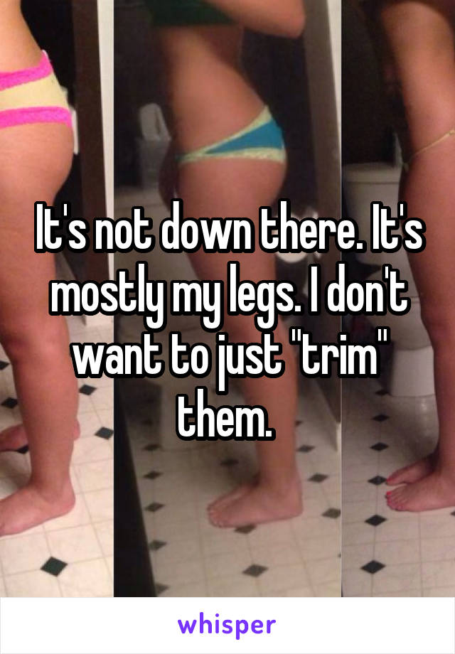 It's not down there. It's mostly my legs. I don't want to just "trim" them. 