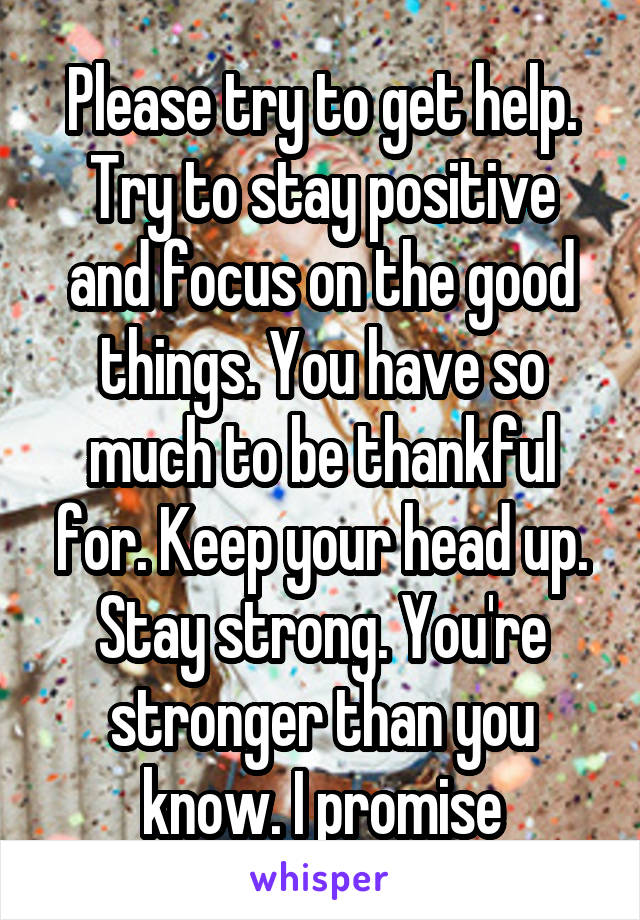 Please try to get help. Try to stay positive and focus on the good things. You have so much to be thankful for. Keep your head up. Stay strong. You're stronger than you know. I promise