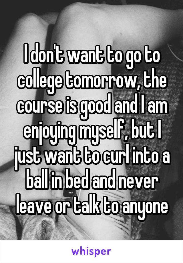 I don't want to go to college tomorrow, the course is good and I am enjoying myself, but I just want to curl into a ball in bed and never leave or talk to anyone