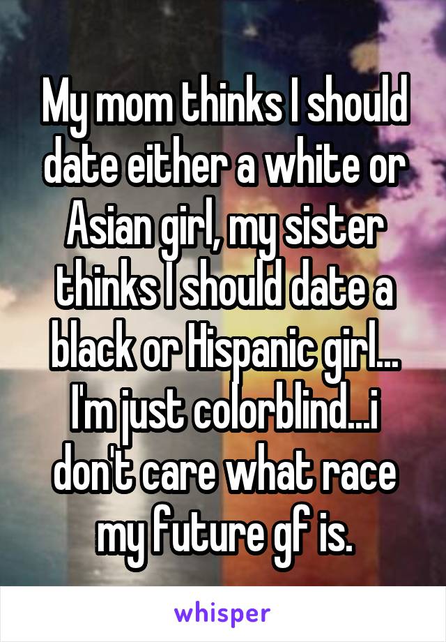 My mom thinks I should date either a white or Asian girl, my sister thinks I should date a black or Hispanic girl...
I'm just colorblind...i don't care what race my future gf is.