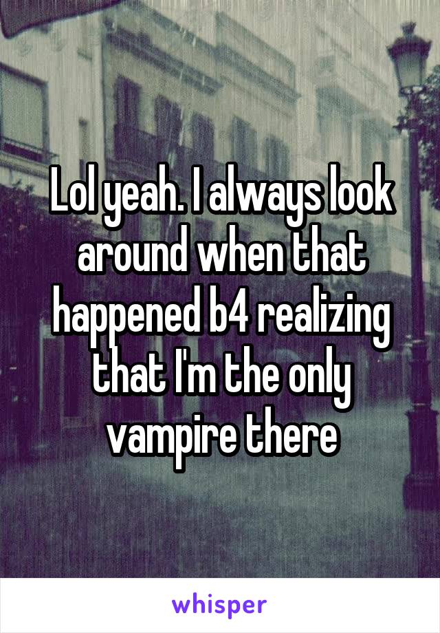 Lol yeah. I always look around when that happened b4 realizing that I'm the only vampire there