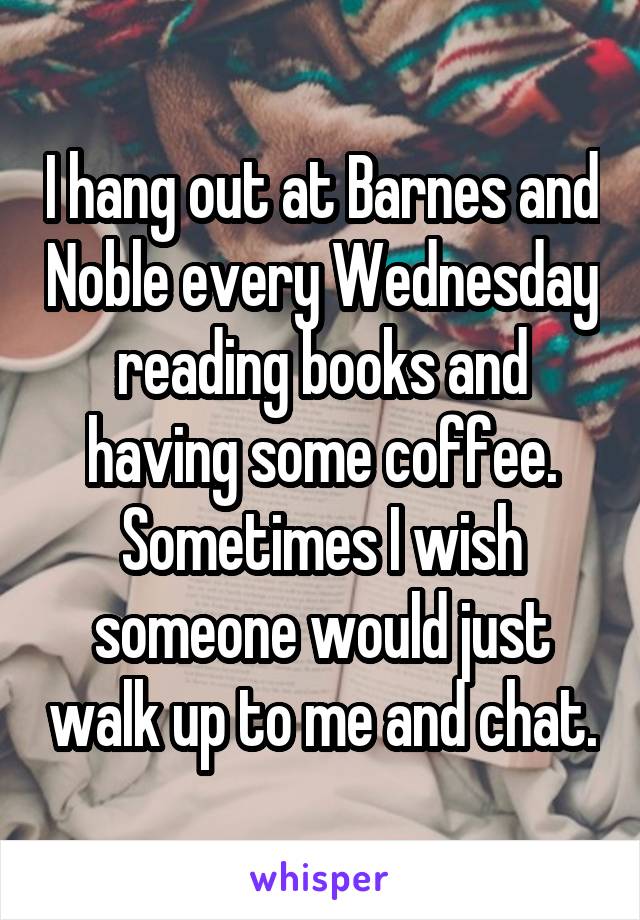 I hang out at Barnes and Noble every Wednesday reading books and having some coffee. Sometimes I wish someone would just walk up to me and chat.