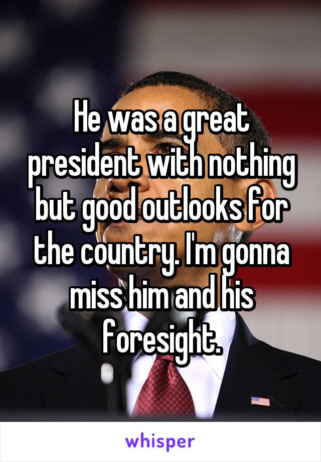 He was a great president with nothing but good outlooks for the country. I'm gonna miss him and his foresight.