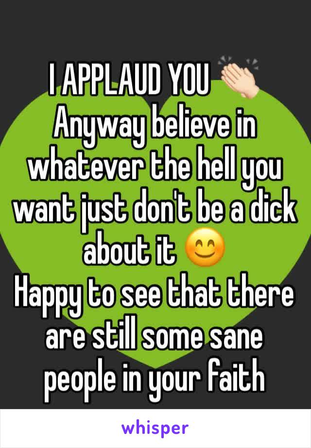 I APPLAUD YOU 👏🏻
Anyway believe in whatever the hell you want just don't be a dick about it 😊
Happy to see that there are still some sane people in your faith