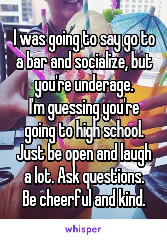 I was going to say go to a bar and socialize, but you're underage.
I'm guessing you're going to high school.
Just be open and laugh a lot. Ask questions.
Be cheerful and kind.