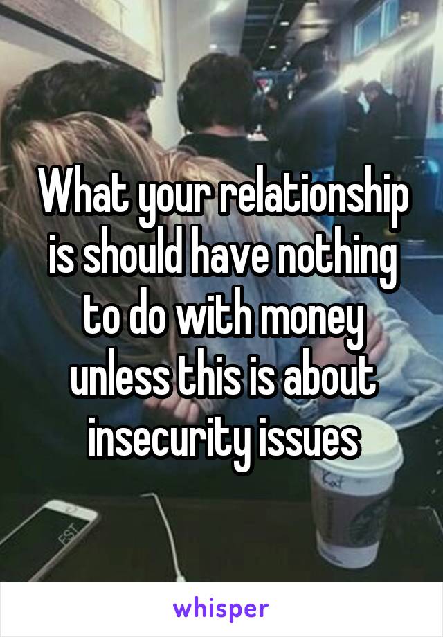 What your relationship is should have nothing to do with money unless this is about insecurity issues