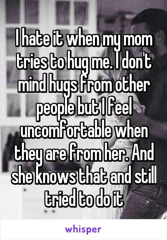 I hate it when my mom tries to hug me. I don't mind hugs from other people but I feel uncomfortable when they are from her. And she knows that and still tried to do it