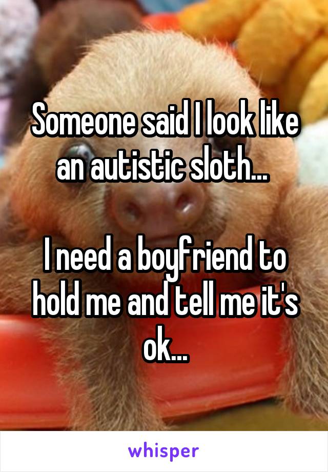 Someone said I look like an autistic sloth... 

I need a boyfriend to hold me and tell me it's ok...