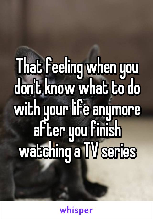 That feeling when you don't know what to do with your life anymore after you finish watching a TV series