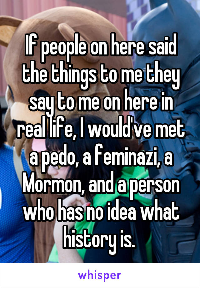 If people on here said the things to me they say to me on here in real life, I would've met a pedo, a feminazi, a Mormon, and a person who has no idea what history is. 