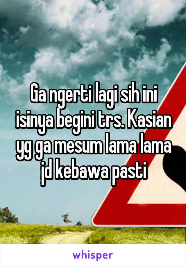 Ga ngerti lagi sih ini isinya begini trs. Kasian yg ga mesum lama lama jd kebawa pasti