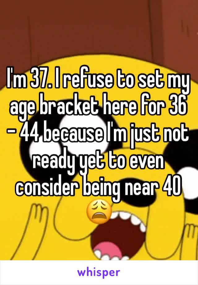 I'm 37. I refuse to set my age bracket here for 36 - 44 because I'm just not ready yet to even consider being near 40 😩