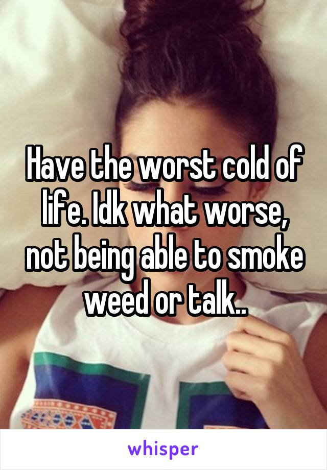 Have the worst cold of life. Idk what worse, not being able to smoke weed or talk..