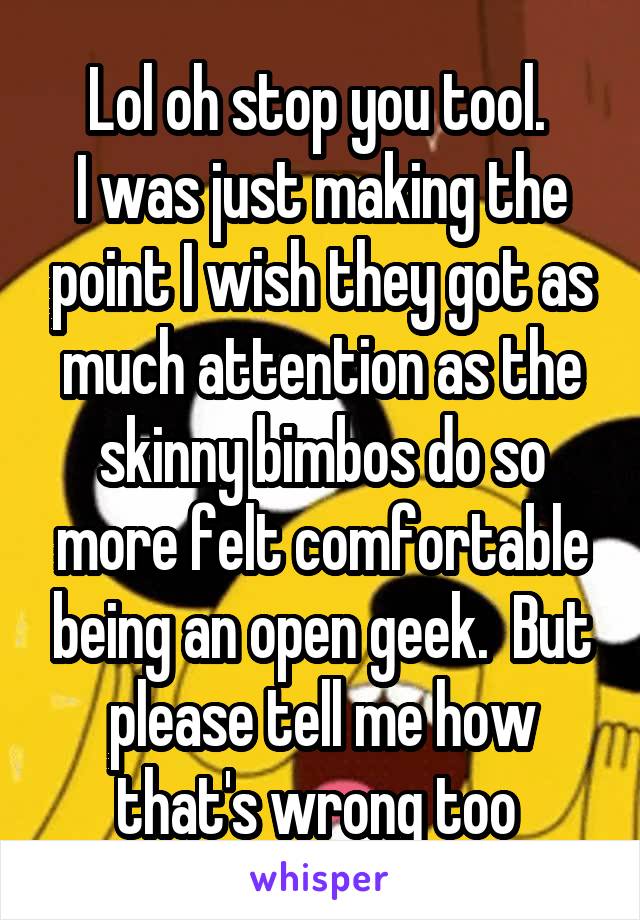 Lol oh stop you tool. 
I was just making the point I wish they got as much attention as the skinny bimbos do so more felt comfortable being an open geek.  But please tell me how that's wrong too 