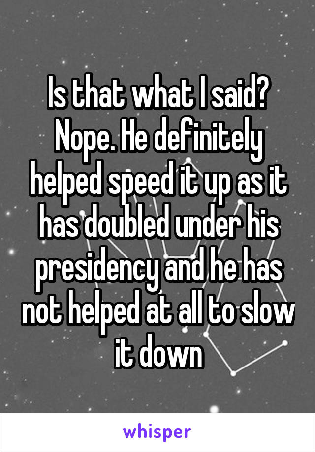 Is that what I said? Nope. He definitely helped speed it up as it has doubled under his presidency and he has not helped at all to slow it down