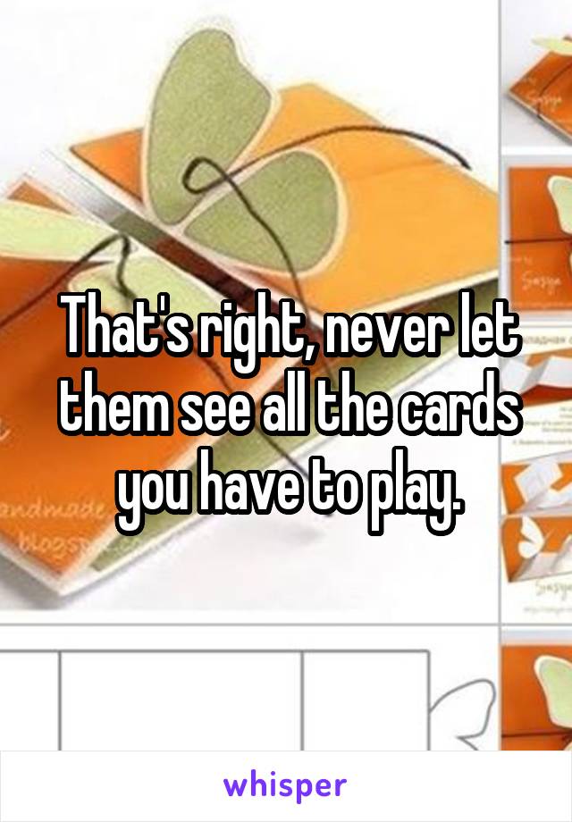 That's right, never let them see all the cards you have to play.