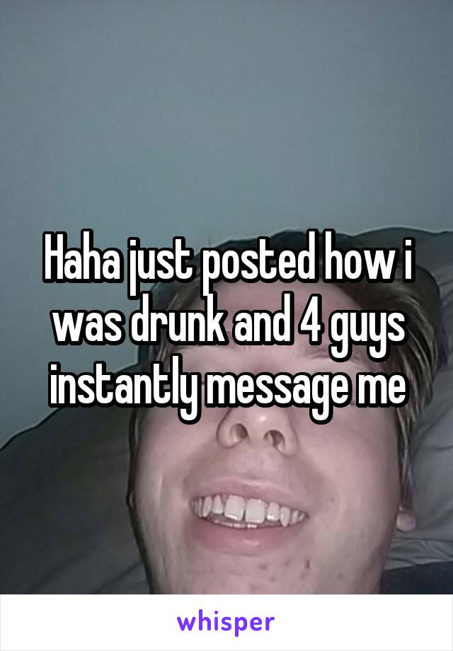 Haha just posted how i was drunk and 4 guys instantly message me