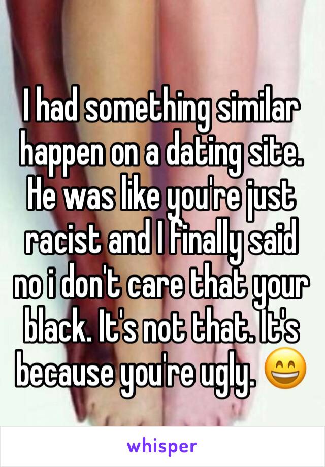 I had something similar happen on a dating site. He was like you're just racist and I finally said no i don't care that your black. It's not that. It's because you're ugly. 😄