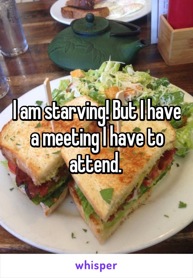 I am starving! But I have a meeting I have to attend. 