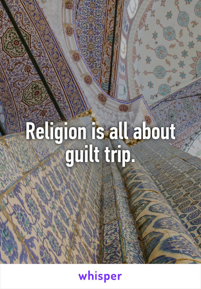 Religion is all about guilt trip.