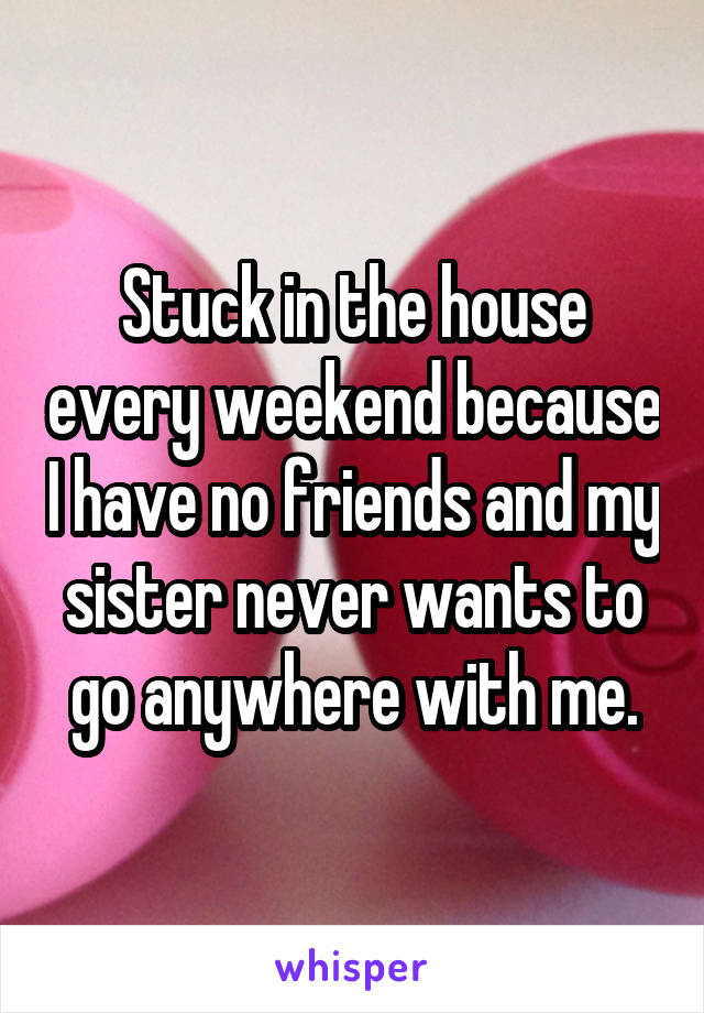 Stuck in the house every weekend because I have no friends and my sister never wants to go anywhere with me.