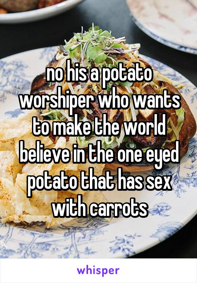 no his a potato worshiper who wants to make the world believe in the one eyed potato that has sex with carrots