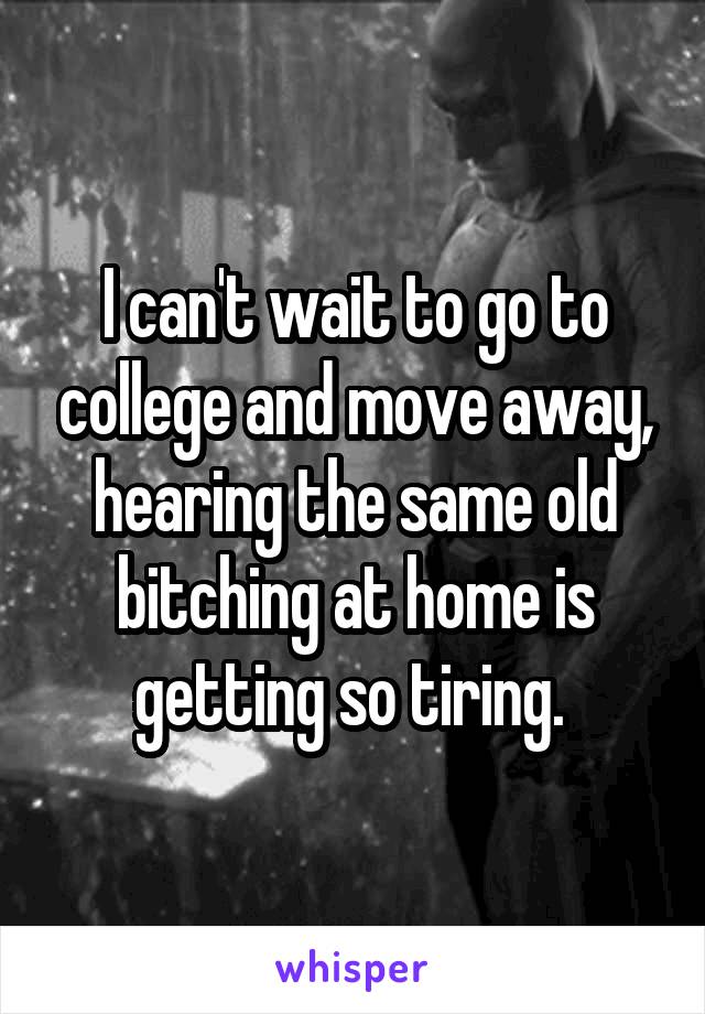 I can't wait to go to college and move away, hearing the same old bitching at home is getting so tiring. 