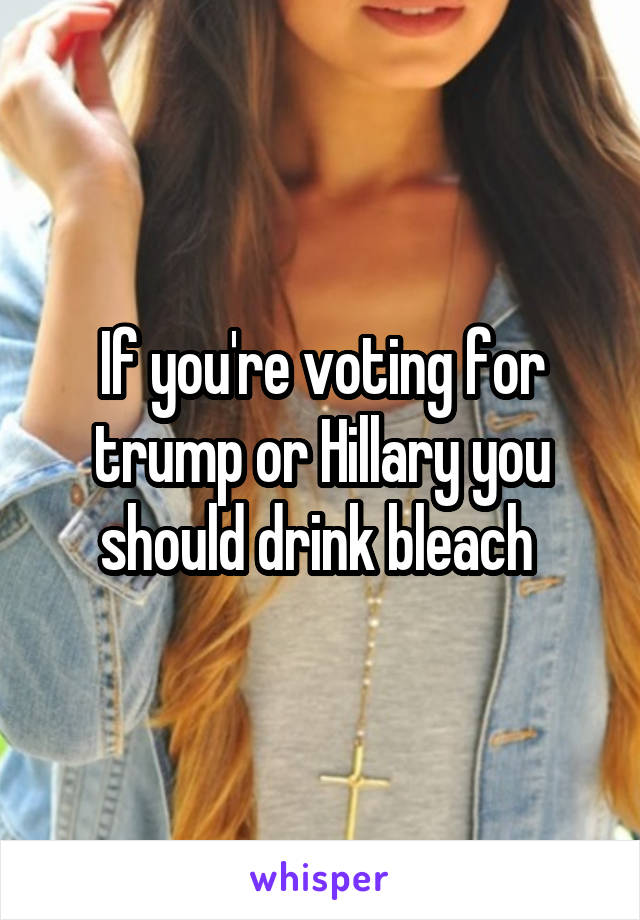 If you're voting for trump or Hillary you should drink bleach 