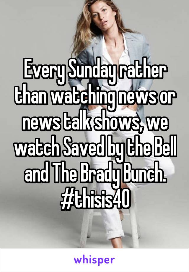 Every Sunday rather than watching news or news talk shows, we watch Saved by the Bell and The Brady Bunch. #thisis40