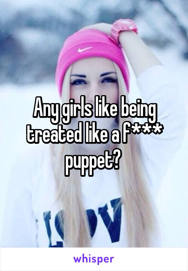 Any girls like being treated like a f*** puppet? 