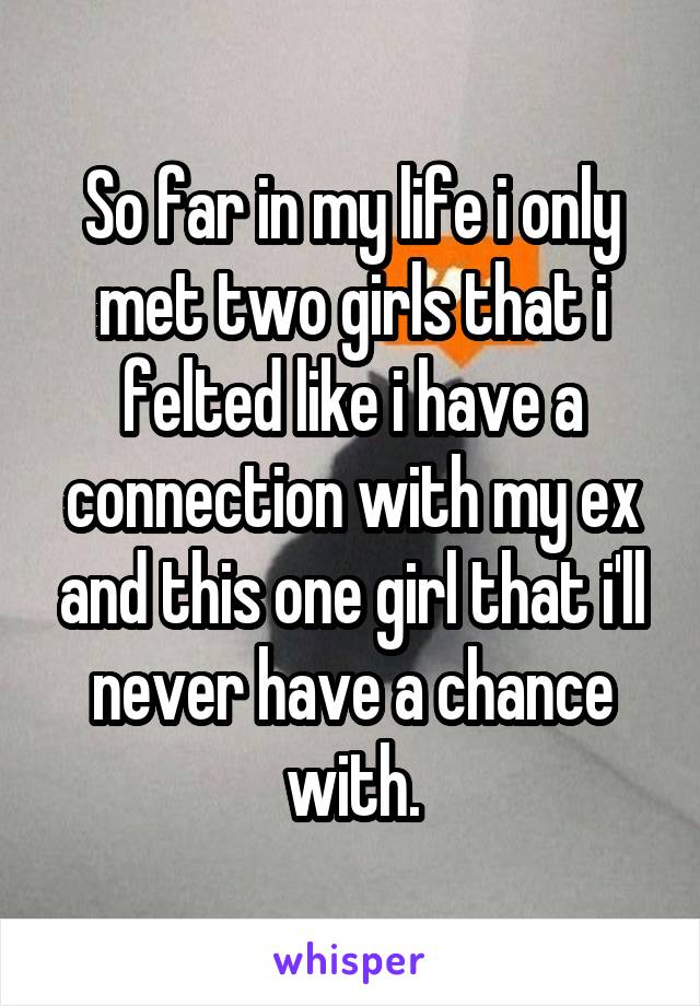 So far in my life i only met two girls that i felted like i have a connection with my ex and this one girl that i'll never have a chance with.