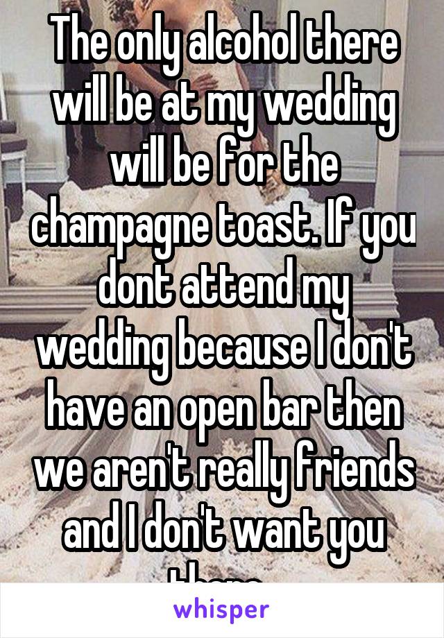 The only alcohol there will be at my wedding will be for the champagne toast. If you dont attend my wedding because I don't have an open bar then we aren't really friends and I don't want you there. 