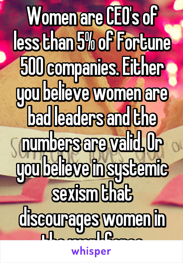 Women are CEO's of less than 5% of Fortune 500 companies. Either you believe women are bad leaders and the numbers are valid. Or you believe in systemic sexism that discourages women in the workforce