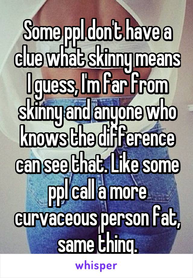 Some ppl don't have a clue what skinny means I guess, I'm far from skinny and anyone who knows the difference can see that. Like some ppl call a more curvaceous person fat, same thing.