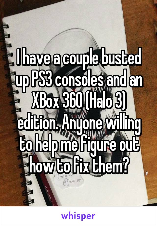 I have a couple busted up PS3 consoles and an XBox 360 (Halo 3) edition. Anyone willing to help me figure out how to fix them?