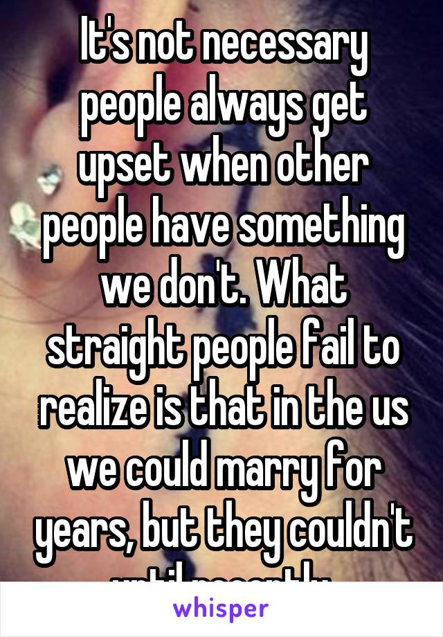 It's not necessary
people always get upset when other people have something we don't. What straight people fail to realize is that in the us we could marry for years, but they couldn't until recently 