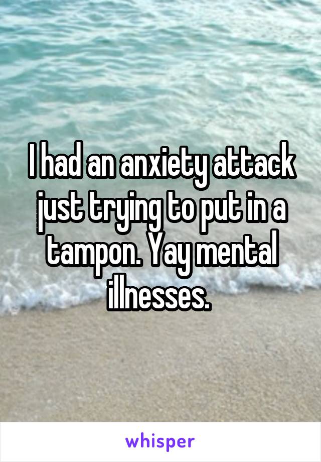 I had an anxiety attack just trying to put in a tampon. Yay mental illnesses. 