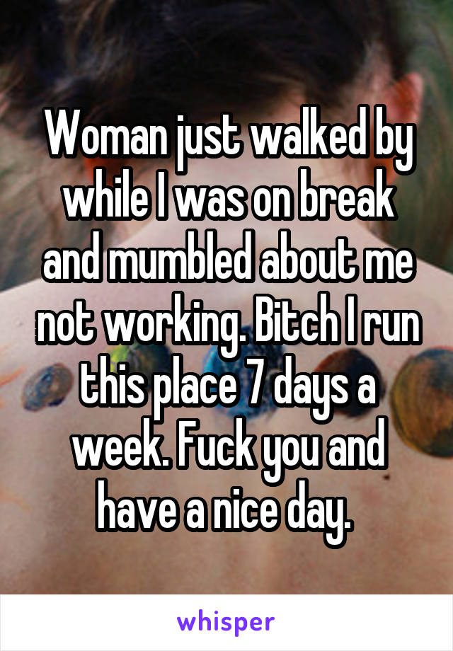 Woman just walked by while I was on break and mumbled about me not working. Bitch I run this place 7 days a week. Fuck you and have a nice day. 