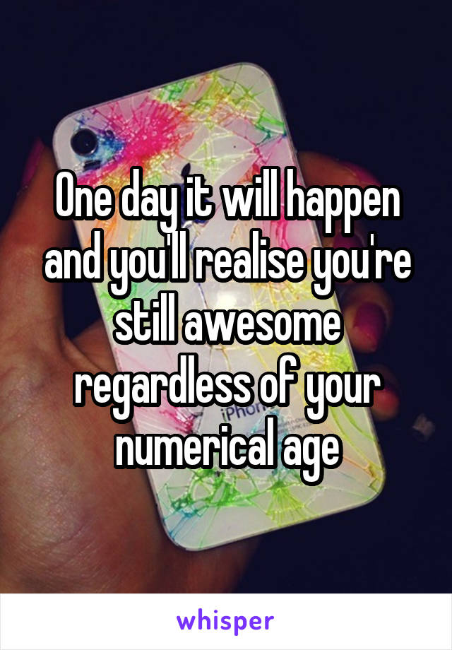 One day it will happen and you'll realise you're still awesome regardless of your numerical age